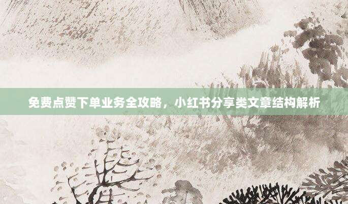 免费点赞下单业务全攻略,小红书分享类文章结构解析