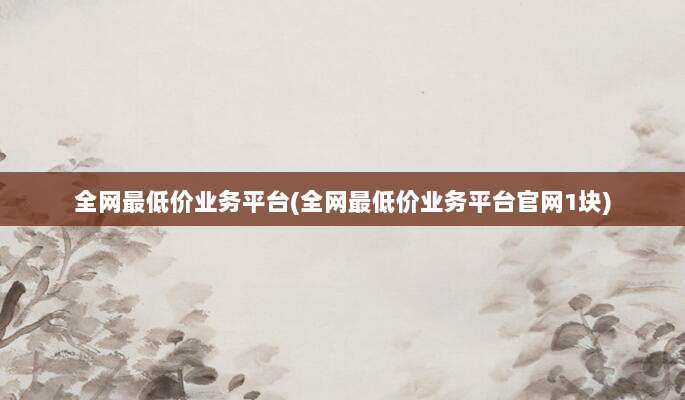 全网最低价业务平台(全网最低价业务平台官网1块)