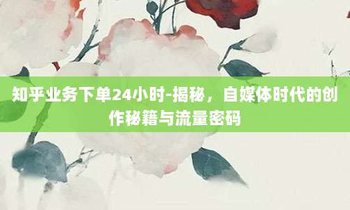 知乎业务下单24小时-揭秘，自媒体时代的创作秘籍与流量密码