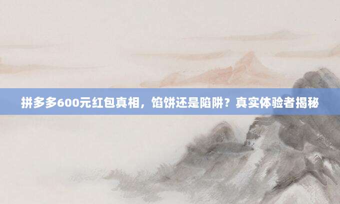 拼多多600元红包真相,馅饼还是陷阱?真实体验者揭秘