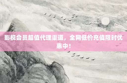 影视会员超值代理渠道,全网低价充值限时优惠中!