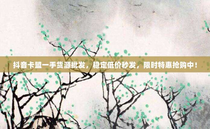 抖音卡盟一手货源批发,稳定低价秒发,限时特惠抢购中!