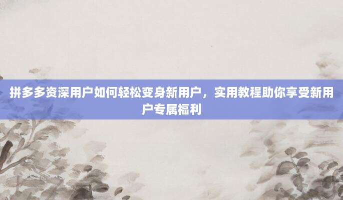 拼多多资深用户如何轻松变身新用户,实用教程助你享受新用户专属福利