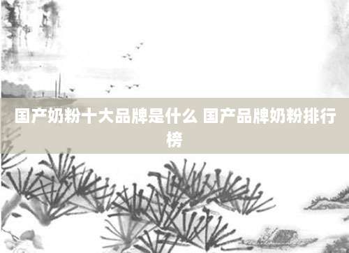 国产奶粉十大品牌是什么 国产品牌奶粉排行榜