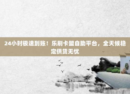 24小时极速到账!乐刷卡盟自助平台,全天候稳定供货无忧