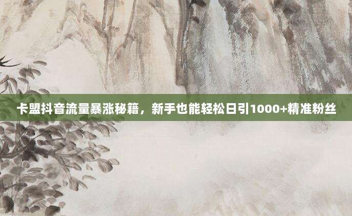 卡盟抖音流量暴涨秘籍,新手也能轻松日引1000+精准粉丝