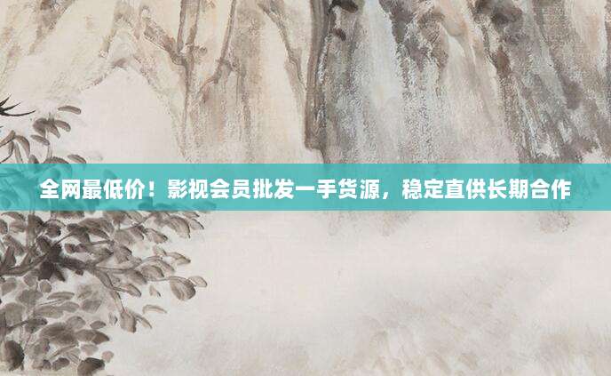 全网最低价!影视会员批发一手货源,稳定直供长期合作