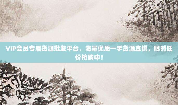 VIP会员专属货源批发平台,海量优质一手货源直供,限时低价抢购中!