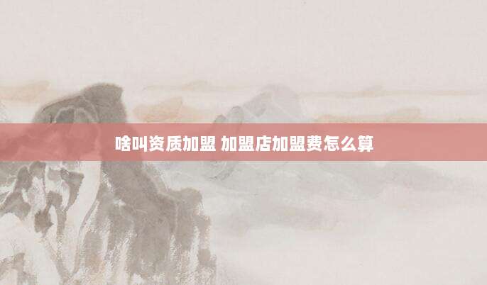 啥叫资质加盟 加盟店加盟费怎么算