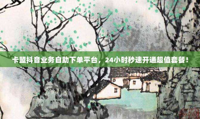 卡盟抖音业务自助下单平台,24小时秒速开通超值套餐!