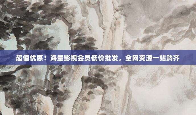 超值优惠!海量影视会员低价批发,全网资源一站购齐