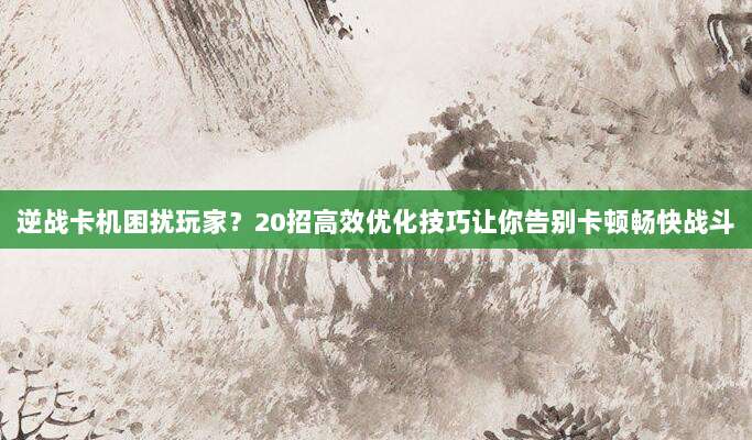 逆战卡机困扰玩家?20招高效优化技巧让你告别卡顿畅快战斗