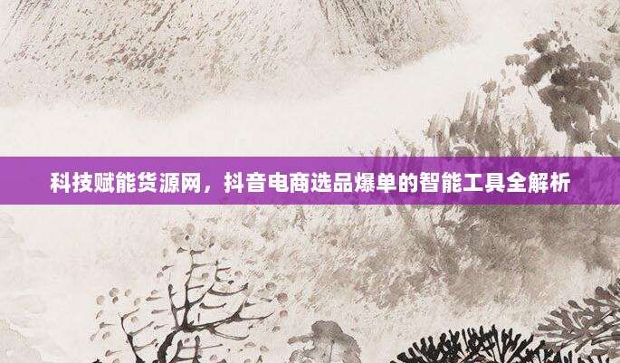 科技赋能货源网,抖音电商选品爆单的智能工具全解析