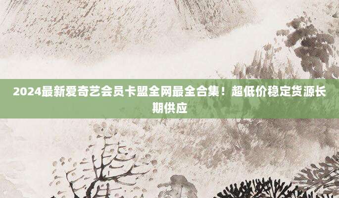2024最新爱奇艺会员卡盟全网最全合集！超低价稳定货源长期供应
