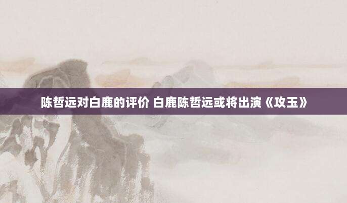 陈哲远对白鹿的评价 白鹿陈哲远或将出演《攻玉》