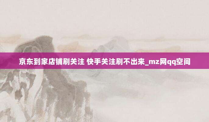 京东到家店铺刷关注 快手关注刷不出来_mz网qq空间