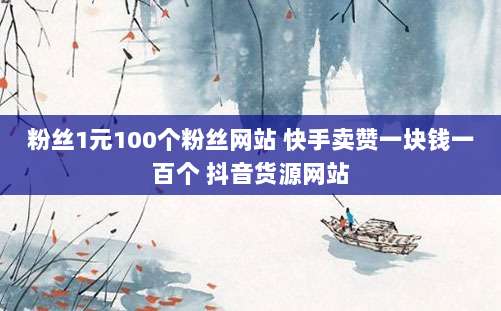 粉丝1元100个粉丝网站 快手卖赞一块钱一百个 抖音货源网站