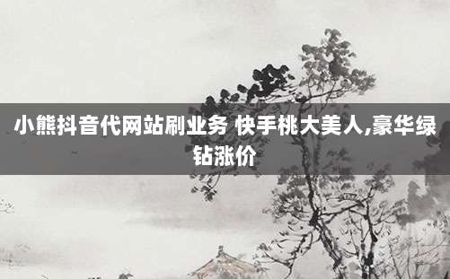 小熊抖音代网站刷业务 快手桃大美人,豪华绿钻涨价