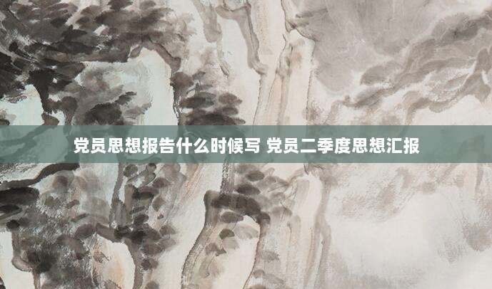 党员思想报告什么时候写 党员二季度思想汇报