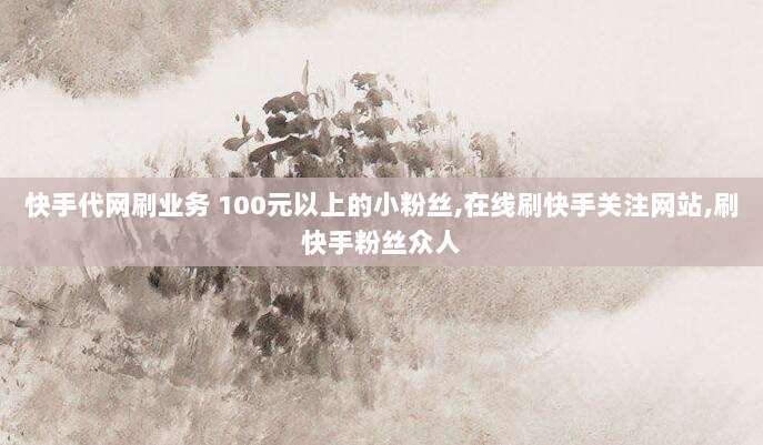 快手代网刷业务 100元以上的小粉丝,在线刷快手关注网站,刷快手粉丝众人