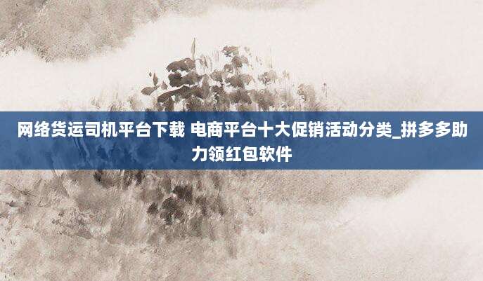 网络货运司机平台下载 电商平台十大促销活动分类_拼多多助力领红包软件