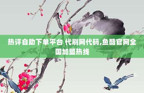 热评自助下单平台 代刷网代码,鱼酷官网全国加盟热线
