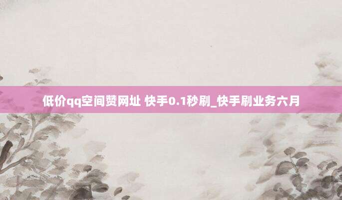 低价qq空间赞网址 快手0.1秒刷_快手刷业务六月