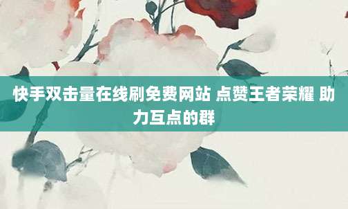 快手双击量在线刷免费网站 点赞王者荣耀 助力互点的群