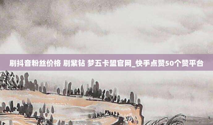 刷抖音粉丝价格 刷紫钻 梦五卡盟官网_快手点赞50个赞平台