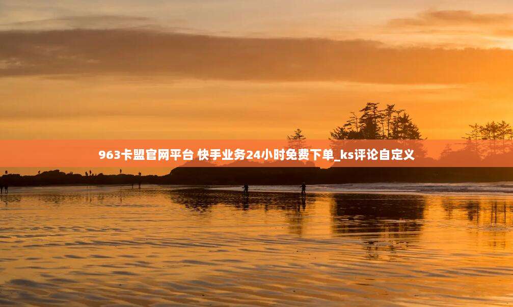 963卡盟官网平台 快手业务24小时免费下单_ks评论自定义