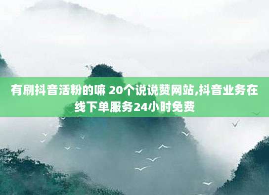 有刷抖音活粉的嘛 20个说说赞网站,抖音业务在线下单服务24小时免费