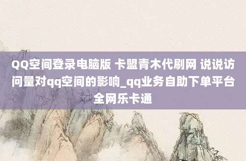 QQ空间登录电脑版 卡盟青木代刷网 说说访问量对qq空间的影响_qq业务自助下单平台全网乐卡通