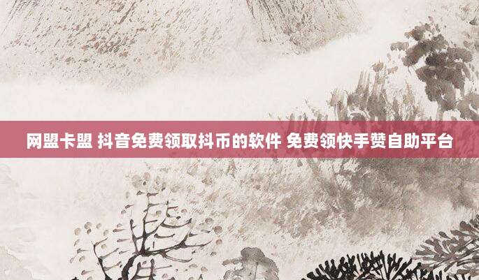 网盟卡盟 抖音免费领取抖币的软件 免费领快手赞自助平台