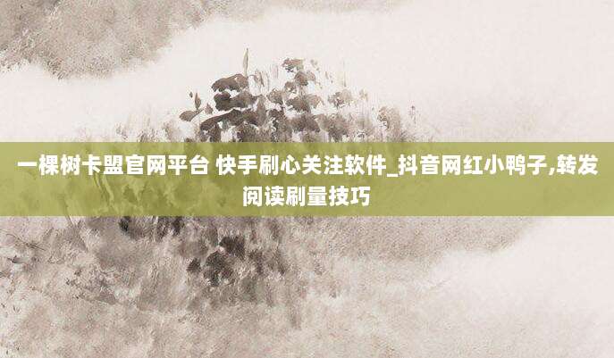 一棵树卡盟官网平台 快手刷心关注软件_抖音网红小鸭子,转发阅读刷量技巧