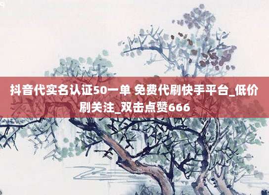 抖音代实名认证50一单 免费代刷快手平台_低价刷关注_双击点赞666