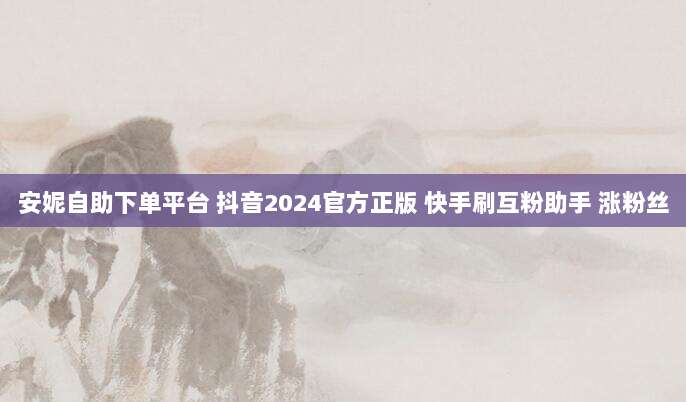 安妮自助下单平台 抖音2024官方正版 快手刷互粉助手 涨粉丝